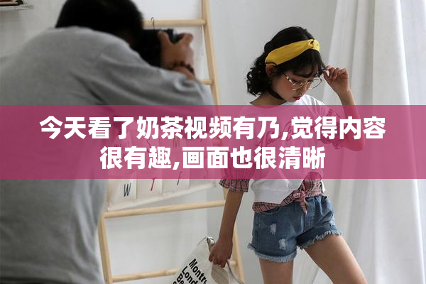 今天看了奶茶视频有乃,觉得内容很有趣,画面也很清晰