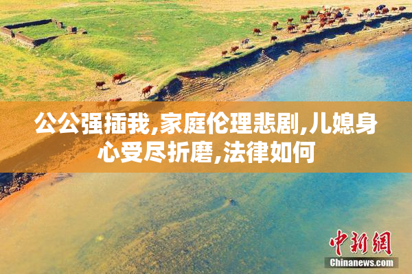 公公强插我,家庭伦理悲剧,儿媳身心受尽折磨,法律如何