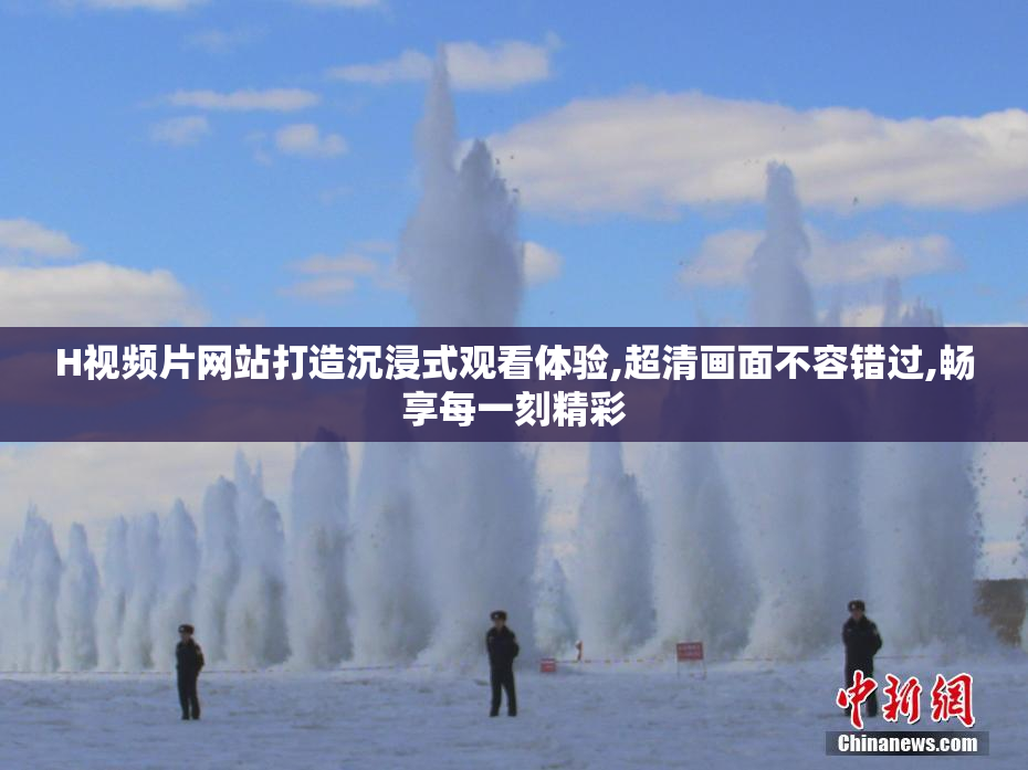 H视频片网站打造沉浸式观看体验,超清画面不容错过,畅享每一刻精彩