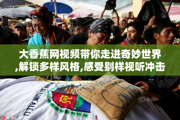 大香蕉网视频带你走进奇妙世界,解锁多样风格,感受别样视听冲击力