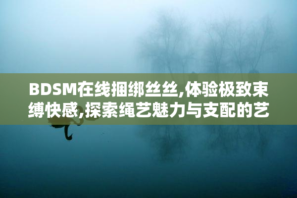 BDSM在线捆绑丝丝,体验极致束缚快感,探索绳艺魅力与支配的艺术