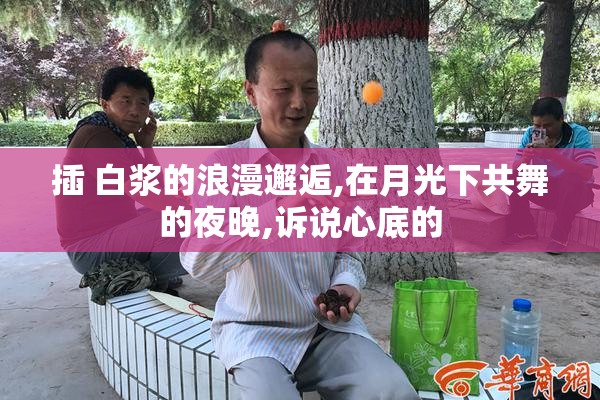 插 白浆的浪漫邂逅,在月光下共舞的夜晚,诉说心底的