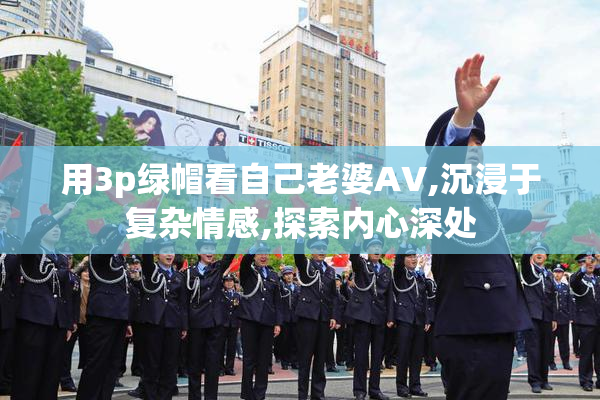 用3p绿帽看自己老婆AV,沉浸于复杂情感,探索内心深处