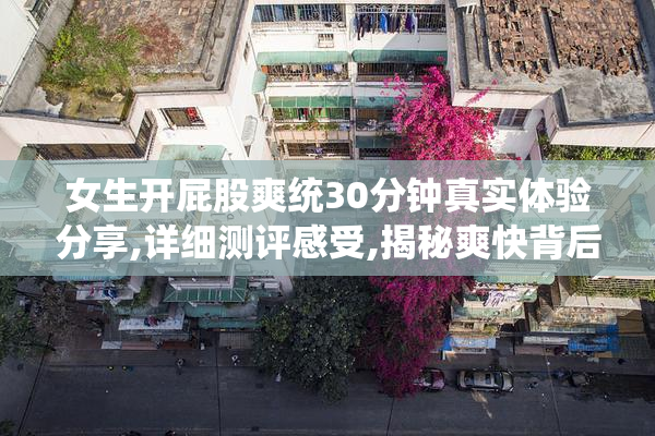 女生开屁股爽统30分钟真实体验分享,详细测评感受,揭秘爽快背后的