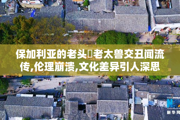 保加利亚的老头肏老太兽交丑闻流传,伦理崩溃,文化差异引人深思