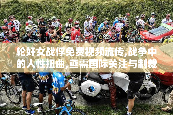 轮奸女战俘免费视频流传,战争中的人性扭曲,亟需国际关注与制裁
