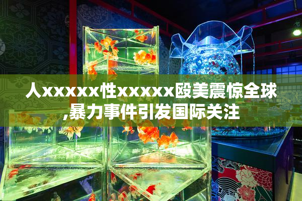 人xxxxx性xxxxx殴美震惊全球,暴力事件引发国际关注