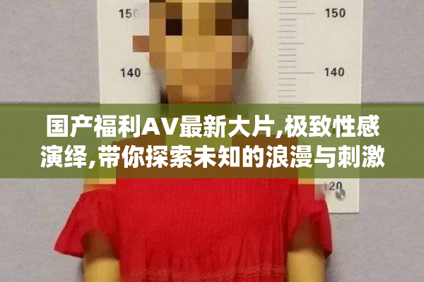 国产福利AV最新大片,极致性感演绎,带你探索未知的浪漫与刺激