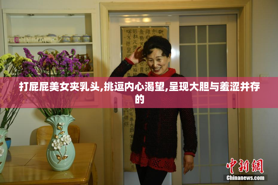 打屁屁美女夹乳头,挑逗内心渴望,呈现大胆与羞涩并存的
