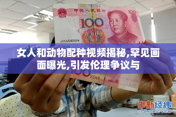 女人和动物配种视频揭秘,罕见画面曝光,引发伦理争议与