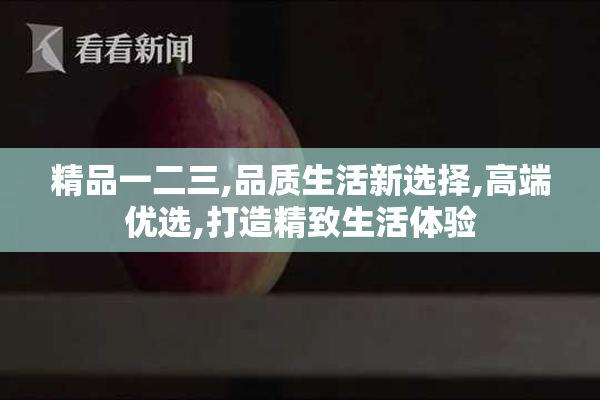 精品一二三,品质生活新选择,高端优选,打造精致生活体验