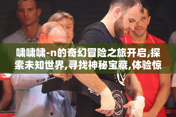啸啸啸-n的奇幻冒险之旅开启,探索未知世界,寻找神秘宝藏,体验惊险