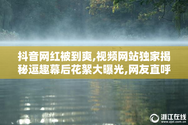 抖音网红被到爽,视频网站独家揭秘逗趣幕后花絮大曝光,网友直呼