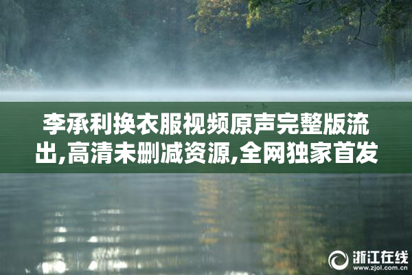 李承利换衣服视频原声完整版流出,高清未删减资源,全网独家首发