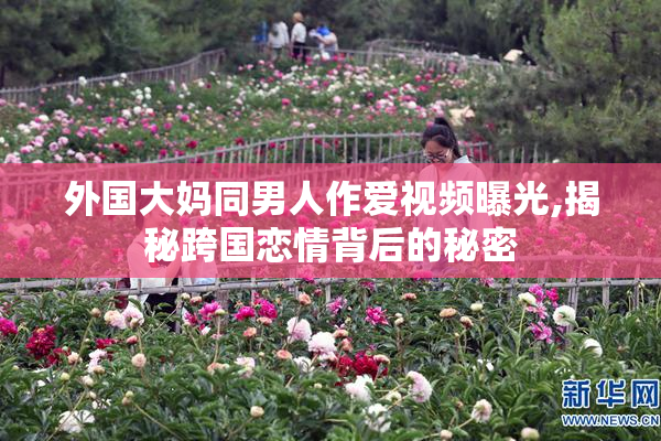 外国大妈同男人作爱视频曝光,揭秘跨国恋情背后的秘密