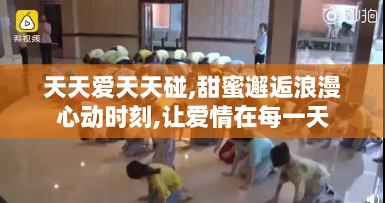 天天爱天天碰,甜蜜邂逅浪漫心动时刻,让爱情在每一天