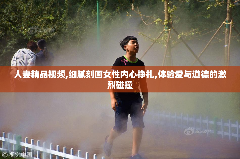 人妻精品视频,细腻刻画女性内心挣扎,体验爱与道德的激烈碰撞