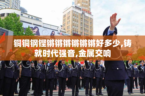 铜铜钢铿锵锵锵锵锵锵好多少,铸就时代强音,金属交响