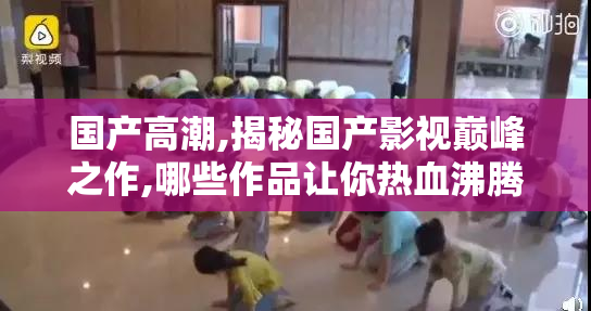 国产高潮,揭秘国产影视巅峰之作,哪些作品让你热血沸腾