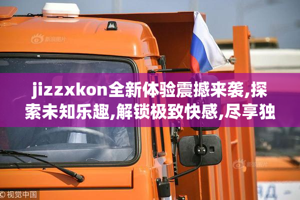 jizzxkon全新体验震撼来袭,探索未知乐趣,解锁极致快感,尽享独特魅力