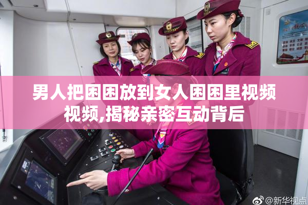 男人把困困放到女人困困里视频视频,揭秘亲密互动背后