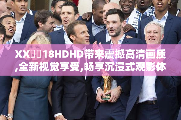 XX鈥哫18HDHD带来震撼高清画质,全新视觉享受,畅享沉浸式观影体验