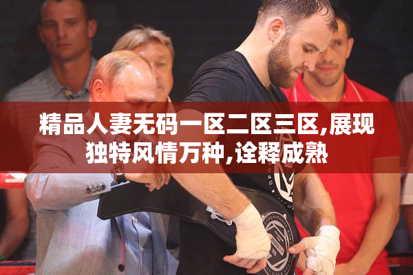 精品人妻无码一区二区三区,展现独特风情万种,诠释成熟