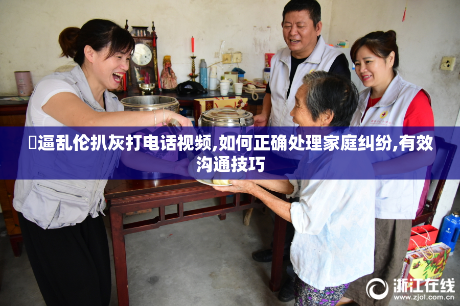 肏逼乱伦扒灰打电话视频,如何正确处理家庭纠纷,有效沟通技巧