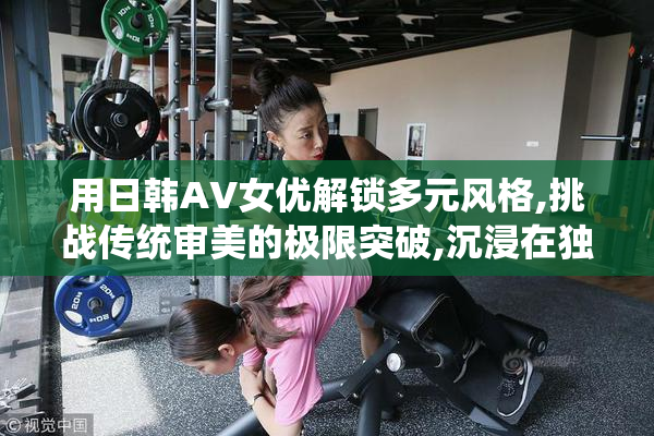 用日韩AV女优解锁多元风格,挑战传统审美的极限突破,沉浸在独特的