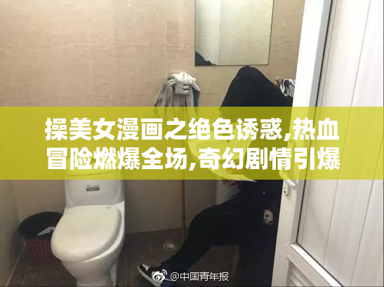 操美女漫画之绝色诱惑,热血冒险燃爆全场,奇幻剧情引爆视觉盛宴