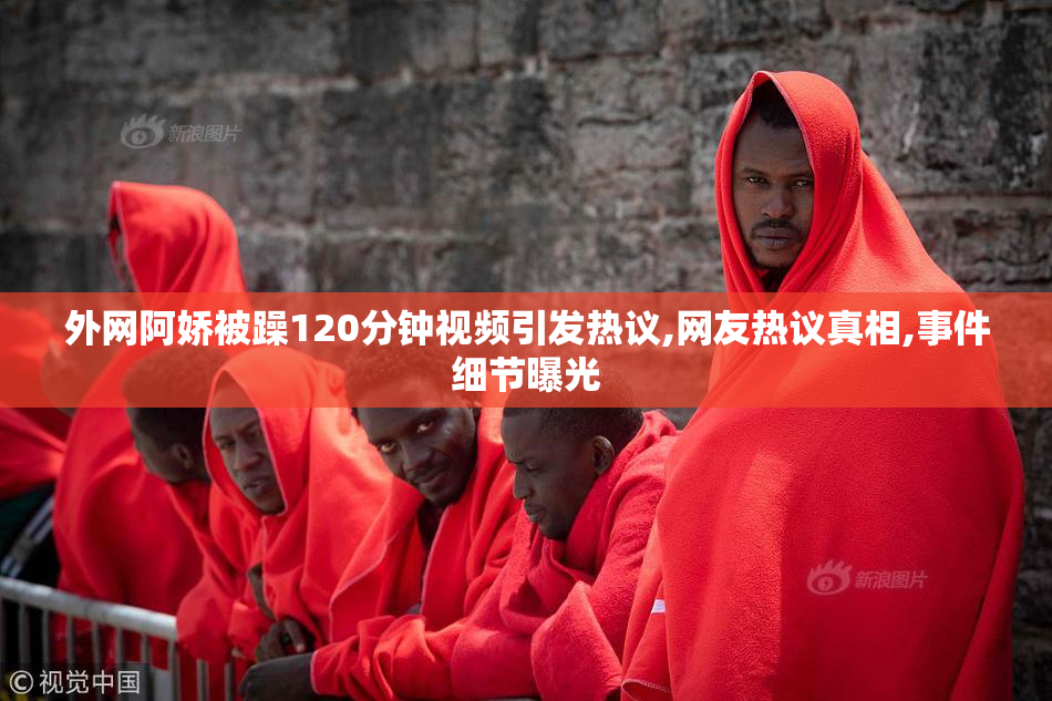 外网阿娇被躁120分钟视频引发热议,网友热议真相,事件细节曝光