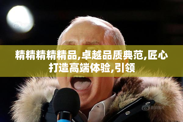 精精精精精品,卓越品质典范,匠心打造高端体验,引领
