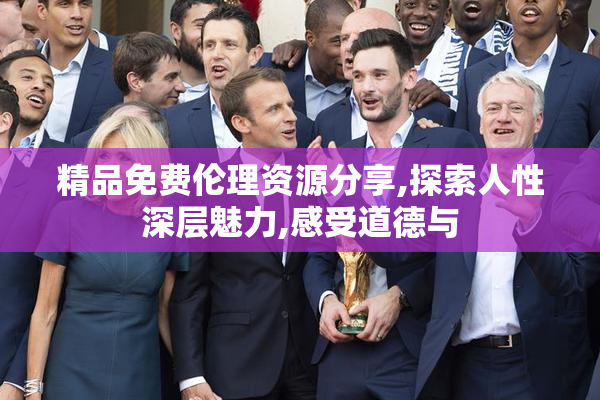 精品免费伦理资源分享,探索人性深层魅力,感受道德与