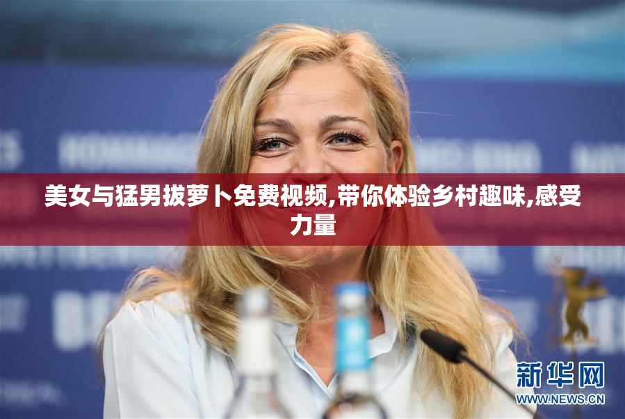 美女与猛男拔萝卜免费视频,带你体验乡村趣味,感受力量