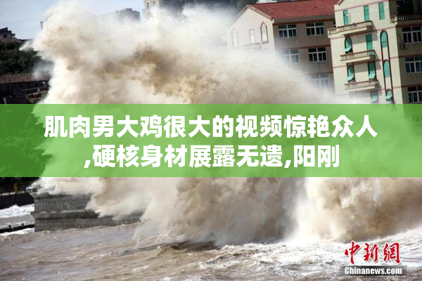 肌肉男大鸡很大的视频惊艳众人,硬核身材展露无遗,阳刚