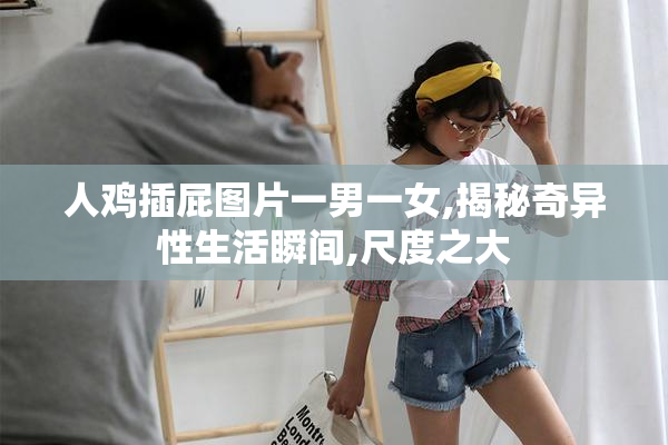 人鸡插屁图片一男一女,揭秘奇异性生活瞬间,尺度之大