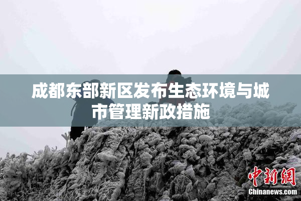 成都东部新区发布生态环境与城市管理新政措施