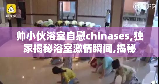 帅小伙浴室自慰chinases,独家揭秘浴室激情瞬间,揭秘