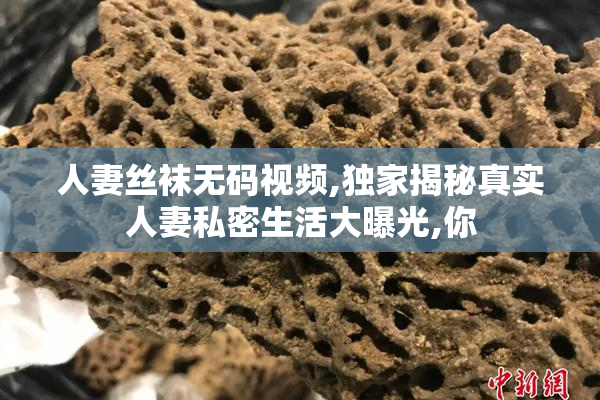 人妻丝袜无码视频,独家揭秘真实人妻私密生活大曝光,你