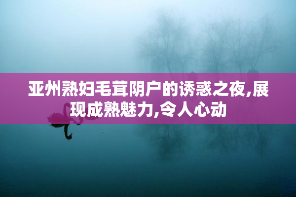 亚州熟妇毛茸阴户的诱惑之夜,展现成熟魅力,令人心动