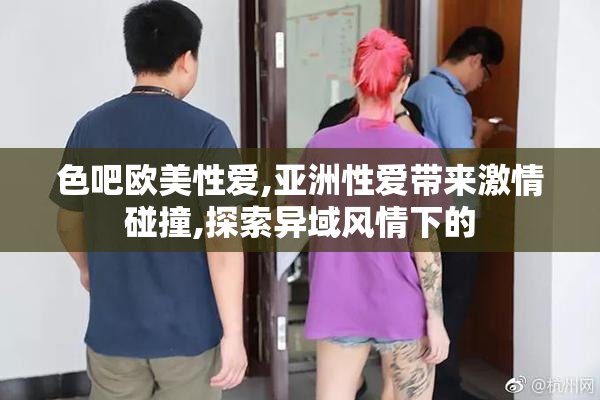 色吧欧美性爱,亚洲性爱带来激情碰撞,探索异域风情下的