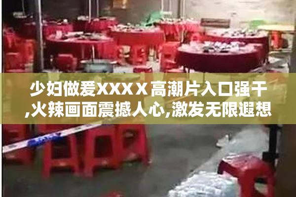 少妇做爰XXXⅩ高潮片入口强干,火辣画面震撼人心,激发无限遐想空间