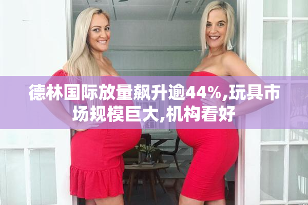 德林国际放量飙升逾44%,玩具市场规模巨大,机构看好