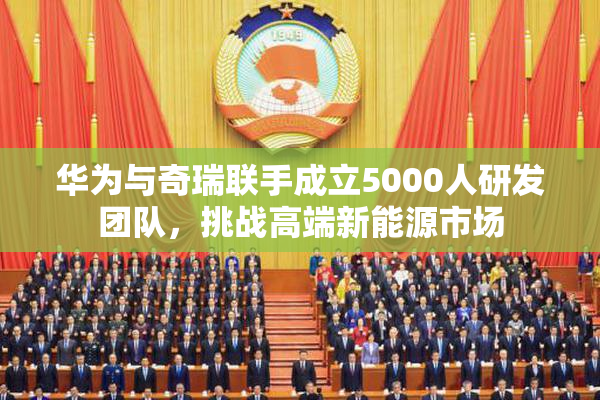 华为与奇瑞联手成立5000人研发团队，挑战高端新能源市场
