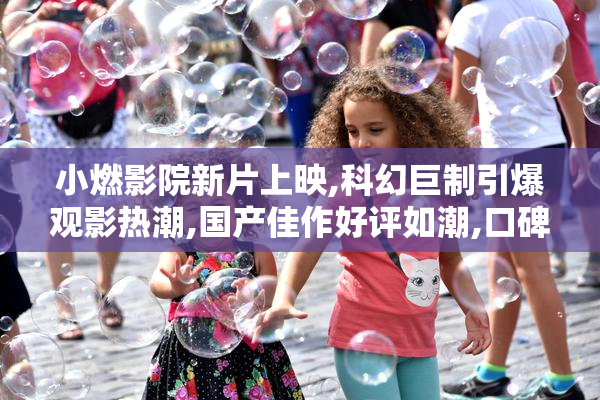 小燃影院新片上映,科幻巨制引爆观影热潮,国产佳作好评如潮,口碑
