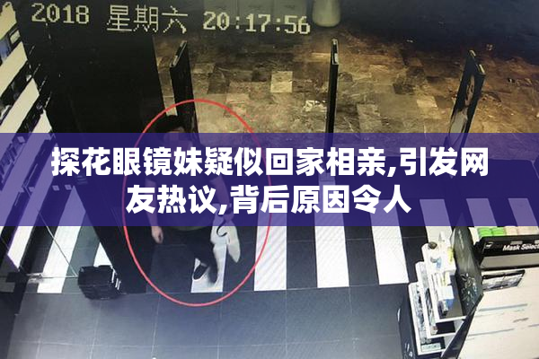 探花眼镜妹疑似回家相亲,引发网友热议,背后原因令人