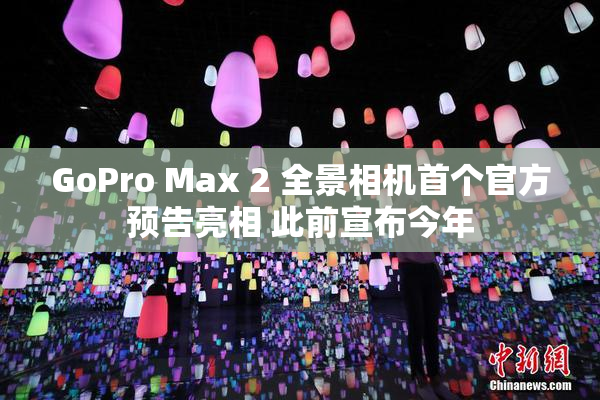 GoPro Max 2 全景相机首个官方预告亮相 此前宣布今年