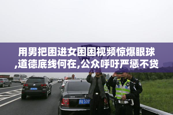 用男把困进女困困视频惊爆眼球,道德底线何在,公众呼吁严惩不贷