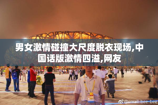 男女激情碰撞大尺度脱衣现场,中国话版激情四溢,网友