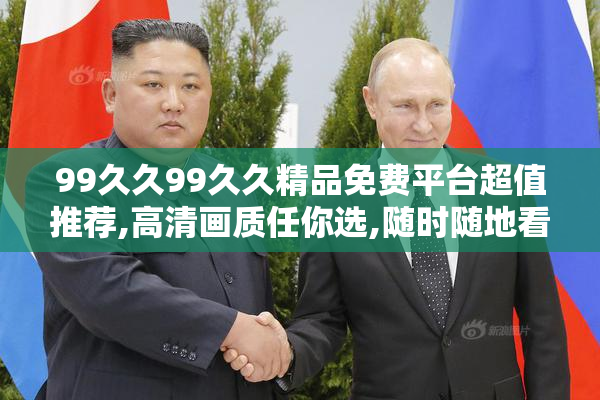 99久久99久久精品免费平台超值推荐,高清画质任你选,随时随地看不